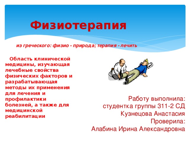 Физиотерапия из греческого: физио - природа; терапия - лечить    Область клинической медицины, изучающая лечебные свойства физических факторов и разрабатывающая методы их применения для лечения и профилактики болезней, а также для медицинской реабилитации    Работу выполнила: студентка группы 311-2 СД Кузнецова Анастасия Проверила: Алабина Ирина Александровна 