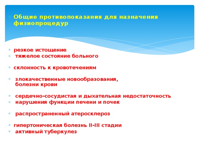 Общие противопоказания для назначения физиопроцедур Общие противопоказания для назначения физиопроцедур   резкое истощение  тяжелое состояние больного   склонность к кровотечениям    злокачественные новообразования,  болезни крови    сердечно-сосудистая и дыхательная недостаточность  нарушения функции печени и почек    распространенный атеросклероз   гипертоническая болезнь II-III стадии  активный туберкулез резкое истощение  тяжелое состояние больного   склонность к кровотечениям    злокачественные новообразования,  болезни крови    сердечно-сосудистая и дыхательная недостаточность  нарушения функции печени и почек    распространенный атеросклероз   гипертоническая болезнь II-III стадии  активный туберкулез 