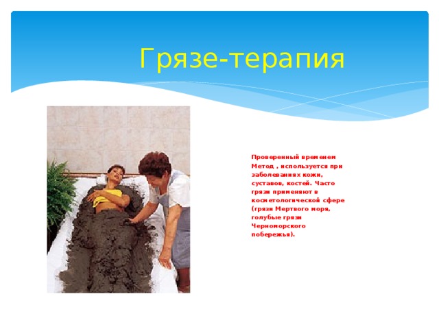 Грязе-терапия Проверенный временем Метод , используется при заболеваниях кожи, суставов, костей. Часто грязи применяют в косметологической сфере (грязи Мертвого моря, голубые грязи Черноморского побережья). 