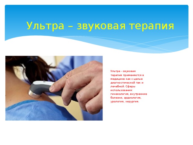 Ультра – звуковая терапия Ультра - звуковая терапия применяется в медицине как с целью диагностической так и лечебной. Сферы использования: гинекология, внутренние болезни, ардиология, урология, хирургия. 