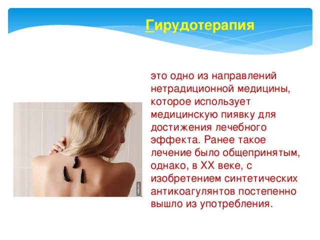 Г ирудотерапия это одно из направлений нетрадиционной медицины, которое использует медицинскую пиявку для достижения лечебного эффекта. Ранее такое лечение было общепринятым, однако, в ХХ веке, с изобретением синтетических антикоагулянтов постепенно вышло из употребления. 