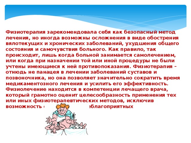 Физиотерапия зарекомендовала себя как безопасный метод лечения, но иногда возможны осложнения в виде обострения вялотекущих и хронических заболеваний, ухудшения общего состояния и самочувствия больного. Как правило, так происходит, лишь когда больной занимается самолечением, или когда при назначении той или иной процедуры не были учтены имеющиеся к ней противопоказания. Физиотерапия – отнюдь не панацея в лечении заболеваний суставов и позвоночника, но она позволяет значительно сократить время медикаментозного лечения и усилить его эффективность. Физиолечение находится в компетенции лечащего врача, который грамотно оценит целесообразность применения тех или иных физиотерапевтических методов, исключив возможность осложнений и неблагоприятных 