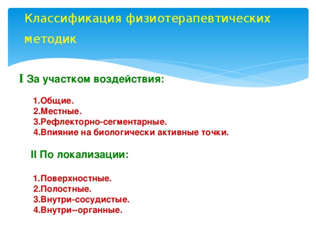 Классификация физиотерапевтических методик   І За участком воздействия:     1.Общие.   2.Местные.   3.Рефлекторно-сегментарные.   4.Впияние на биологически активные точки.   II По локализации:    1.Поверхностные.   2.Полостные.   3.Внутри-сосудистые.   4.Внутри--органные.    