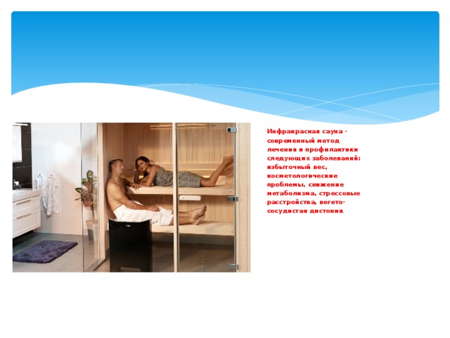 Инфракрасная сауна - современный метод лечения и профилактики следующих заболеваний: избыточный вес, косметологические проблемы, снижение метаболизма, стрессовые расстройства, вегето- сосудистая дистония . 