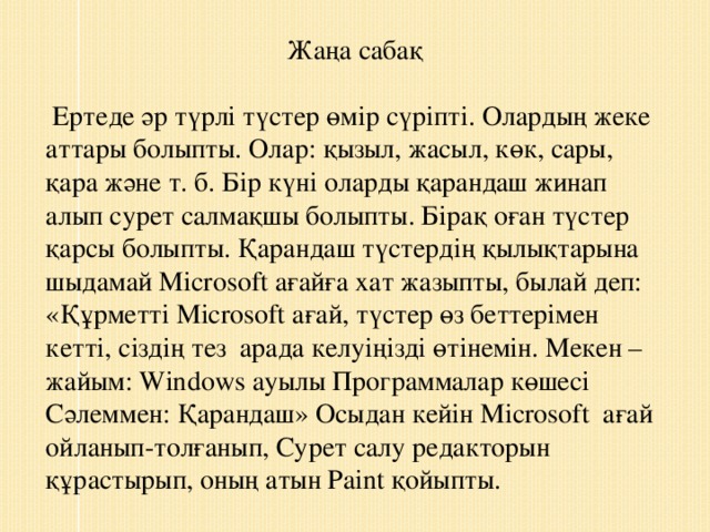 Жаңа сабақ  Ертеде әр түрлі түстер өмір сүріпті. Олардың жеке аттары болыпты. Олар: қызыл, жасыл, көк, сары, қара және т. б. Бір күні оларды қарандаш жинап алып сурет салмақшы болыпты. Бірақ оған түстер қарсы болыпты. Қарандаш түстердің қылықтарына шыдамай Microsoft ағайға хат жазыпты, былай деп: «Құрметті Microsoft ағай, түстер өз беттерімен кетті, сіздің тез  арада келуіңізді өтінемін. Мекен – жайым: Windows ауылы Программалар көшесі Сәлеммен: Қарандаш» Осыдан кейін Microsoft  ағай ойланып-толғанып, Сурет салу редакторын құрастырып, оның атын Paint қойыпты.