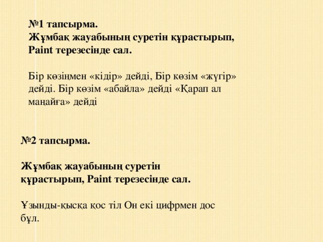 № 1 тапсырма. Жұмбақ жауабының суретін құрастырып, Paint терезесінде сал. Бір көзіңмен «кідір» дейді, Бір көзім «жүгір» дейді. Бір көзім «абайла» дейді «Қарап ал маңайға» дейді № 2 тапсырма.   Жұмбақ жауабының суретін құрастырып, Paint терезесінде сал. Ұзынды-қысқа қос тіл Он екі цифрмен дос бұл.