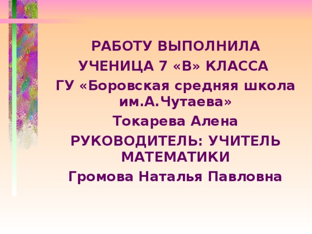   РАБОТУ ВЫПОЛНИЛА УЧЕНИЦА 7 «В» КЛАССА ГУ «Боровская средняя школа им.А.Чутаева» Токарева Алена РУКОВОДИТЕЛЬ: УЧИТЕЛЬ МАТЕМАТИКИ Громова Наталья Павловна  