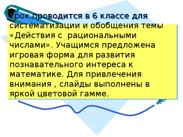 Урок проводится в 6 классе для систематизации и обобщения темы «Действия с рациональными числами». Учащимся предложена игровая форма для развития познавательного интереса к математике. Для привлечения внимания , слайды выполнены в яркой цветовой гамме. 