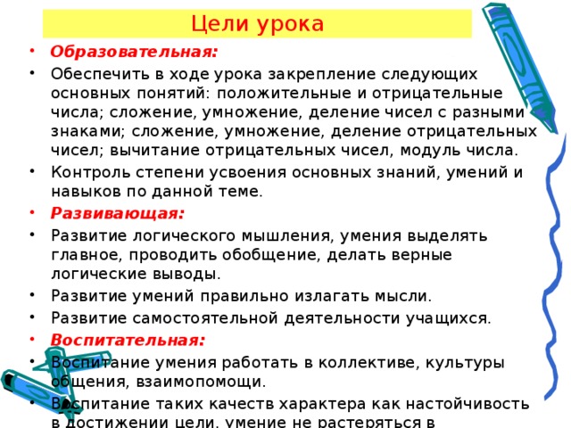 Цели урока Образовательная:  Обеспечить в ходе урока закрепление следующих основных понятий: положительные и отрицательные числа; сложение, умножение, деление чисел с разными знаками; сложение, умножение, деление отрицательных чисел; вычитание отрицательных чисел, модуль числа. Контроль степени усвоения основных знаний, умений и навыков по данной теме. Развивающая:  Развитие логического мышления, умения выделять главное, проводить обобщение, делать верные логические выводы. Развитие умений правильно излагать мысли. Развитие самостоятельной деятельности учащихся. Воспитательная:  Воспитание умения работать в коллективе, культуры общения, взаимопомощи. Воспитание таких качеств характера как настойчивость в достижении цели, умение не растеряться в проблемных ситуациях.     