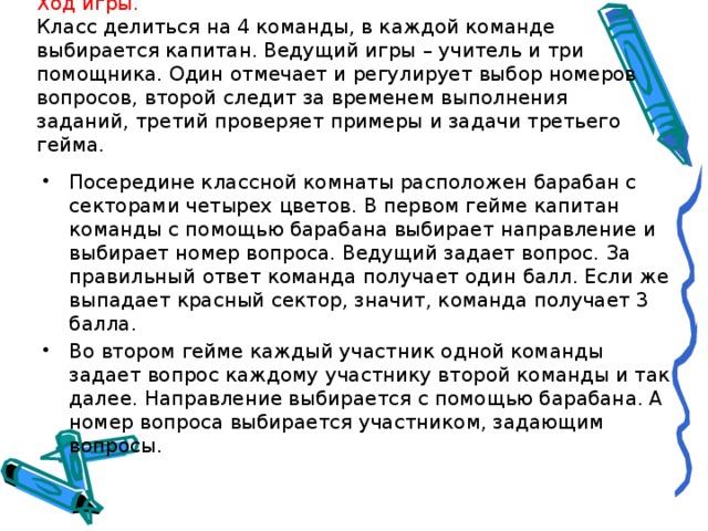 Ход игры.  Класс делиться на 4 команды, в каждой команде выбирается капитан. Ведущий игры – учитель и три помощника. Один отмечает и регулирует выбор номеров вопросов, второй следит за временем выполнения заданий, третий проверяет примеры и задачи третьего гейма.   Посередине классной комнаты расположен барабан с секторами четырех цветов. В первом гейме капитан команды с помощью барабана выбирает направление и выбирает номер вопроса. Ведущий задает вопрос. За правильный ответ команда получает один балл. Если же выпадает красный сектор, значит, команда получает 3 балла. Во втором гейме каждый участник одной команды задает вопрос каждому участнику второй команды и так далее. Направление выбирается с помощью барабана. А номер вопроса выбирается участником, задающим вопросы. 