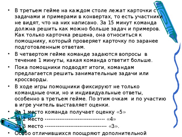 В третьем гейме на каждом столе лежат карточки с задачами и примерами в конвертах, то есть участники не видят, что на них написано. За 15 минут команда должна решить как можно больше задач и примеров. Как только карточка решена, она относиться к помощнику, который проверяет карточку по заранее подготовленным ответам. В четвертом гейме команде задаются вопросы в течение 1 минуты, какая команда ответит больше. Пока помощники подводят итоги, командам предлагается решить занимательные задачи или кроссворды. В ходе игры помощники фиксируют не только командные очки, но и индивидуальные ответы, особенно в третьем гейме. По этим очкам и по участию в игре учитель выставляет оценки. За 1 место команда получает оценку «5» За 2 место --------------------------------- «4» За 3 место ---------------------------------- «3». Особо отличившихся поощряют дополнительной пятеркой. Вопросы по направлениям. 