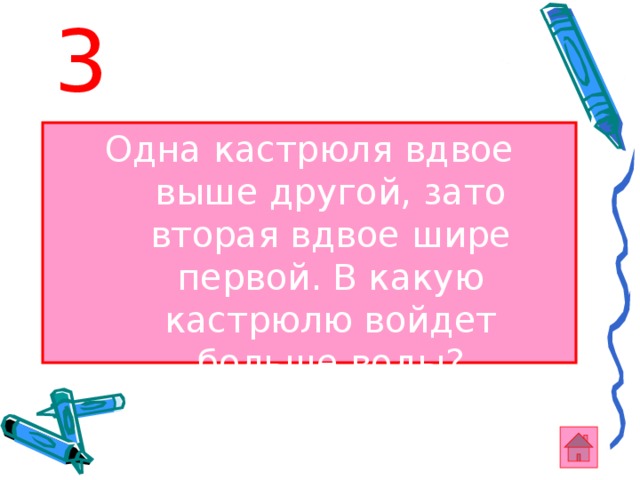 3 Одна кастрюля вдвое выше другой, зато вторая вдвое шире первой. В какую кастрюлю войдет больше воды? 