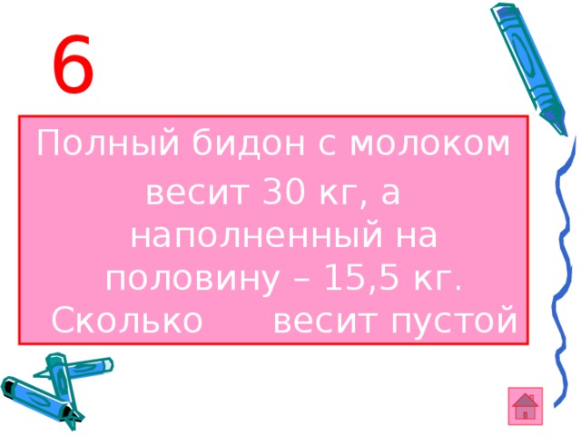 6 Полный бидон с молоком весит 30 кг, а наполненный на половину – 15,5 кг. Сколько весит пустой бидон? 