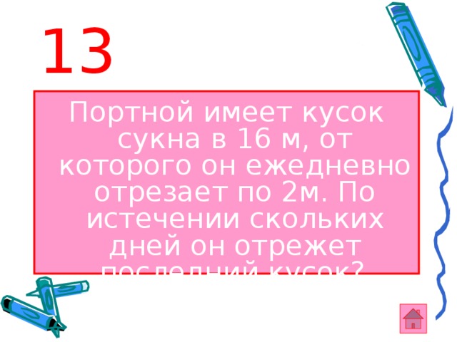 13 Портной имеет кусок сукна в 16 м, от которого он ежедневно отрезает по 2м. По истечении скольких дней он отрежет последний кусок?  