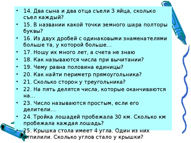 14. Два сына и два отца съели 3 яйца, сколько съел каждый? 15. В названии какой точки земного шара полторы буквы? 16. Из двух дробей с одинаковыми знаменателями больше та, у которой больше… 17. Ношу их много лет, а счета не знаю 18. Как называются числа при вычитании? 19. Чему равна половина единицы? 20. Как найти периметр прямоугольника? 21. Сколько сторон у треугольника? 22. На пять делятся числа, которые оканчиваются на… 23. Число называются простым, если его делители… 24. Тройка лошадей пробежала 30 км. Сколько км пробежала каждая лошадь? 25. Крышка стола имеет 4 угла. Один из них отпилили. Сколько углов стало у крышки? 