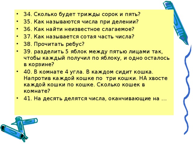 34. Сколько будет трижды сорок и пять? 35. Как называются числа при делении? 36. Как найти неизвестное слагаемое? 37. Как называется сотая часть числа? 38. Прочитать ребус? 39. разделить 5 яблок между пятью лицами так, чтобы каждый получил по яблоку, и одно осталось в корзине? 40. В комнате 4 угла. В каждом сидит кошка. Напротив каждой кошке по три кошки. НА хвосте каждой кошки по кошке. Сколько кошек в комнате? 41. На десять делятся числа, оканчивающие на … 