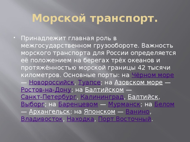 Морской транспорт. Принадлежит главная роль в межгосударственном грузообороте. Важность морского транспорта для России определяется её положением на берегах трёх океанов и протяжённостью морской границы 42 тысячи километров. Основные порты: на Чёрном море — Новороссийск , Туапсе ; на Азовском море — Ростов-на-Дону ; на Балтийском — Санкт-Петербург , Калининград , Балтийск , Выборг ; на Баренцевом — Мурманск ; на Белом — Архангельск ; на Японском — Ванино , Владивосток , Находка , Порт Восточный . 