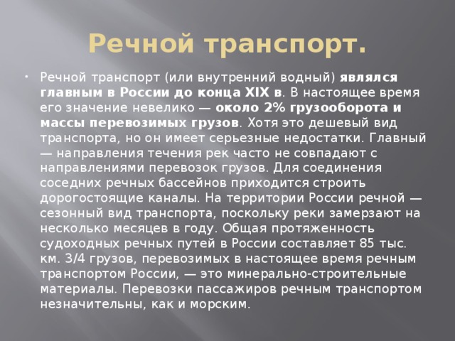 Речной транспорт. Речной транспорт (или внутренний водный) являлся главным в России до конца XIX в . В настоящее время его значение невелико — около 2% грузооборота и массы перевозимых грузов . Хотя это дешевый вид транспорта, но он имеет серьезные недостатки. Главный — направления течения рек часто не совпадают с направлениями перевозок грузов. Для соединения соседних речных бассейнов приходится строить дорогостоящие каналы. На территории России речной — сезонный вид транспорта, поскольку реки замерзают на несколько месяцев в году. Общая протяженность судоходных речных путей в России составляет 85 тыс. км. 3/4 грузов, перевозимых в настоящее время речным транспортом России, — это минерально-строительные материалы. Перевозки пассажиров речным транспортом незначительны, как и морским. 
