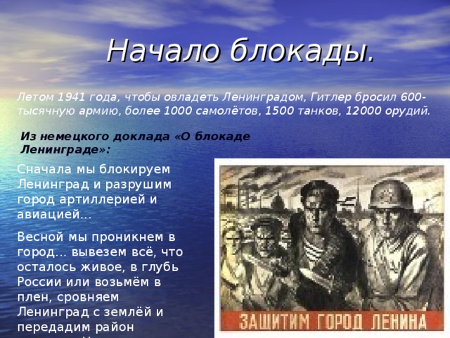 Начало блокады. Летом 1941 года, чтобы овладеть Ленинградом, Гитлер бросил 600-тысячную армию, более 1000 самолётов, 1500 танков, 12000 орудий. Из  немецкого доклада «О блокаде Ленинграде»: Сначала мы блокируем Ленинград и разрушим город артиллерией и авиацией... Весной мы проникнем в город... вывезем всё, что осталось живое, в глубь России или возьмём в плен, сровняем Ленинград с землёй и передадим район севернее Невы Финляндии.