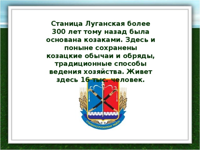 Станица Луганская более 300 лет тому назад была основана козаками. Здесь и поныне сохранены козацкие обычаи и обряды, традиционные способы ведения хозяйства. Живет здесь 16 тыс. человек. 
