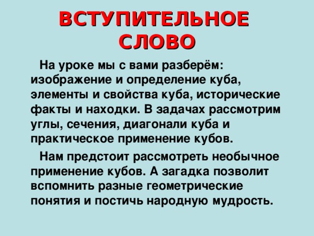 ВСТУПИТЕЛЬНОЕ СЛОВО  На уроке мы с вами разберём: изображение и определение куба, элементы и свойства куба, исторические факты и находки. В задачах рассмотрим углы, сечения, диагонали куба и практическое применение кубов.  Нам предстоит рассмотреть необычное применение кубов. А загадка позволит вспомнить разные геометрические понятия и постичь народную мудрость.  