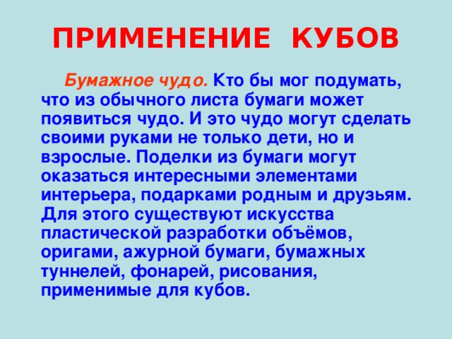 ПРИМЕНЕНИЕ КУБОВ  Бумажное чудо.  Кто бы мог подумать, что из обычного листа бумаги может появиться чудо. И это чудо могут сделать своими руками не только дети, но и взрослые. Поделки из бумаги могут оказаться интересными элементами интерьера, подарками родным и друзьям. Для этого существуют искусства пластической разработки объёмов, оригами, ажурной бумаги, бумажных туннелей, фонарей, рисования, применимые для кубов. 