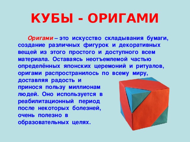 КУБЫ - ОРИГАМИ  Оригами – это искусство складывания бумаги,  создание различных фигурок и декоративных  вещей из этого простого и доступного всем  материала. Оставаясь неотъемлемой частью  определённых японских церемоний и ритуалов,  оригами распространилось по всему миру,  доставляя радость и  принося пользу миллионам  людей. Оно используется в  реабилитационный период  после некоторых болезней,  очень полезно в  образовательных целях. 