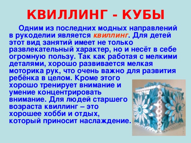 КВИЛЛИНГ - КУБЫ  Одним из последних модных направлений в рукоделии является квиллинг . Для детей этот вид занятий имеет не только развлекательный характер, но и несёт в себе огромную пользу. Так как работая с мелкими деталями, хорошо развивается мелкая моторика рук, что очень важно для развития ребёнка в целом. Кроме этого хорошо тренирует внимание и умение концентрировать внимание. Для людей старшего возраста квиллинг – это хорошее хобби и отдых, который приносит наслаждение. 