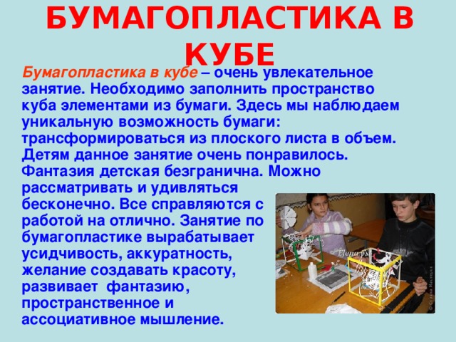 БУМАГОПЛАСТИКА В КУБЕ  Бумагопластика в кубе – очень увлекательное занятие. Необходимо заполнить пространство куба элементами из бумаги. Здесь мы наблюдаем уникальную возможность бумаги: трансформироваться из плоского листа в объем. Детям данное занятие очень понравилось. Фантазия детская безгранична. Можно рассматривать и удивляться бесконечно. Все справляются с работой на отлично. Занятие по бумагопластике вырабатывает усидчивость, аккуратность, желание создавать красоту, развивает фантазию, пространственное и ассоциативное мышление. 