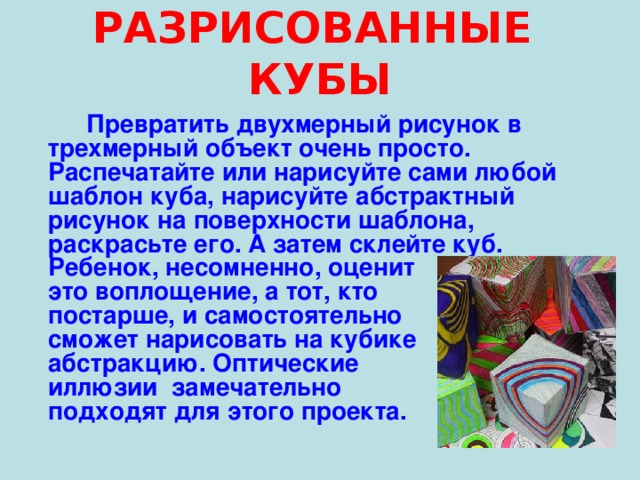 РАЗРИСОВАННЫЕ КУБЫ  Превратить двухмерный рисунок в трехмерный объект очень просто. Распечатайте или нарисуйте сами любой шаблон куба, нарисуйте абстрактный рисунок на поверхности шаблона, раскрасьте его. А затем склейте куб. Ребенок, несомненно, оценит это воплощение, а тот, кто постарше, и самостоятельно сможет нарисовать на кубике абстракцию. Оптические иллюзии замечательно подходят для этого проекта.   