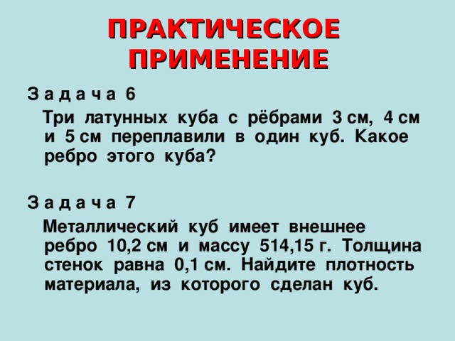ПРАКТИЧЕСКОЕ ПРИМЕНЕНИЕ З а д а ч а 6  Три латунных куба с рёбрами 3 см, 4 см и 5 см переплавили в один куб. Какое ребро этого куба?  З а д а ч а 7  Металлический куб имеет внешнее ребро 10,2 см и массу 514,15 г. Толщина стенок равна 0,1 см. Найдите плотность материала, из которого сделан куб. 