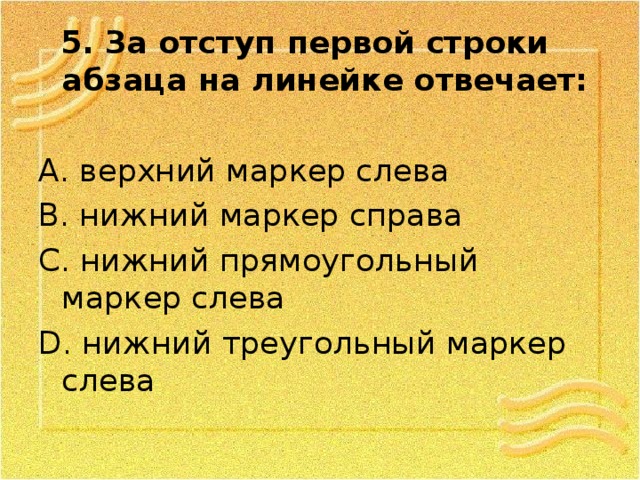  5. За отступ первой строки абзаца на линейке отвечает: А. верхний маркер слева В. нижний маркер справа С. нижний прямоугольный маркер слева D . нижний треугольный маркер слева 