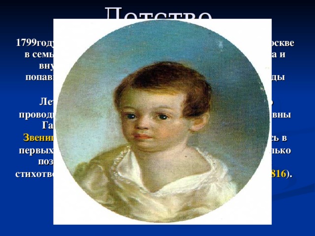 Детство   1799году 26 мая (6 июня) - А. С. Пушкин родился в Москве в семье офицера Гвардии Сергея Львовича Пушкина и внучки Ганнибала А. П., сына эфиопского князя, попавшего в Россию (Арап Петра Великого), Надежды Осиповны Ганнибал.  Летние месяцы 1805 — 1810 будущий поэт обычно проводил у своей бабушки по матери, Марии Алексеевны Ганнибал , в подмосковном селе Захарове , близ Звенигорода . Ранние детские впечатления отразились в первых опытах пушкинских поэм, написанных несколько позже ( «Монах» , 1813 ; «Бова», 1814 ), в лицейских стихотворениях «Послание к Юдину» ( 1815 ), «Сон» ( 1816 ). 