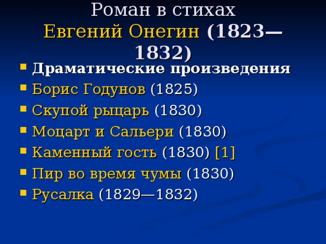 Роман в стихах  Евгений Онегин (1823—1832) Драматические произведения Борис Годунов (1825) Скупой рыцарь (1830) Моцарт и Сальери (1830) Каменный гость (1830) [1]  Пир во время чумы (1830) Русалка (1829—1832) 