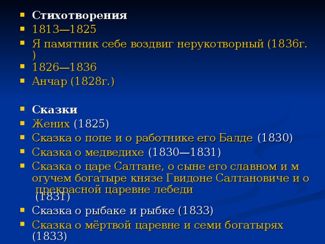 Стихотворения 1813—1825  Я памятник себе воздвиг нерукотворный (1836г.) 1826—1836  Анчар (1828г.)   Сказки Жених (1825) Сказка о попе и о работнике его Балде (1830) Сказка о медведихе (1830—1831) Сказка о царе Салтане, о сыне его славном и могучем богатыре князе Гвидоне Салтановиче и о прекрасной царевне лебеди (1831) Сказка о рыбаке и рыбке (1833) Сказка о мёртвой царевне и семи богатырях (1833) Сказка о золотом петушке (1834)  