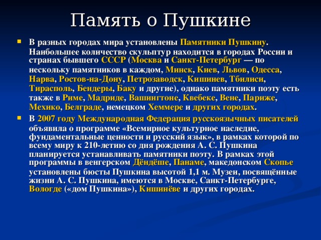 Память о Пушкине   В разных городах мира установлены Памятники Пушкину . Наибольшее количество скульптур находится в городах России и странах бывшего СССР ( Москва и Санкт-Петербург  — по нескольку памятников в каждом, Минск , Киев , Львов , Одесса , Нарва , Ростов-на-Дону , Петрозаводск , Кишинев , Тбилиси , Тирасполь , Бендеры , Баку и другие), однако памятники поэту есть также в Риме , Мадриде , Вашингтоне , Квебеке , Вене , Париже , Мехико , Белграде , немецком Хеммере и других городах . В 2007 году  Международная Федерация русскоязычных писателей объявила о программе «Всемирное культурное наследие, фундаментальные ценности и русский язык», в рамках которой по всему миру к 210-летию со дня рождения А. С. Пушкина планируется устанавливать памятники поэту. В рамках этой программы в венгерском Дёндёше , Панаме , македонском Скопье установлены бюсты Пушкина высотой 1,1 м. Музеи, посвящённые жизни А. С. Пушкина, имеются в Москве, Санкт-Петербурге, Вологде («дом Пушкина»), Кишинёве и других городах. 