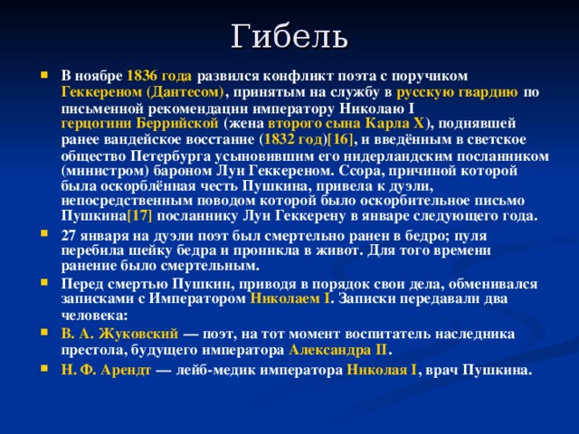 Гибель   В ноябре 1836 года развился конфликт поэта с поручиком Геккереном (Дантесом) , принятым на службу в русскую гвардию по письменной рекомендации императору Николаю I герцогини Беррийской (жена второго сына  Карла X ), поднявшей ранее вандейское восстание ( 1832 год ) [16] , и введённым в светское общество Петербурга усыновившим его нидерландским посланником (министром) бароном Луи Геккереном. Ссора, причиной которой была оскорблённая честь Пушкина, привела к дуэли, непосредственным поводом которой было оскорбительное письмо Пушкина [17] посланнику Луи Геккерену в январе следующего года. 27 января на дуэли поэт был смертельно ранен в бедро; пуля перебила шейку бедра и проникла в живот. Для того времени ранение было смертельным. Перед смертью Пушкин, приводя в порядок свои дела, обменивался записками с Императором Николаем I . Записки передавали два человека: В. А. Жуковский  — поэт, на тот момент воспитатель наследника престола, будущего императора Александра II . Н. Ф. Арендт  — лейб-медик императора Николая I , врач Пушкина.  