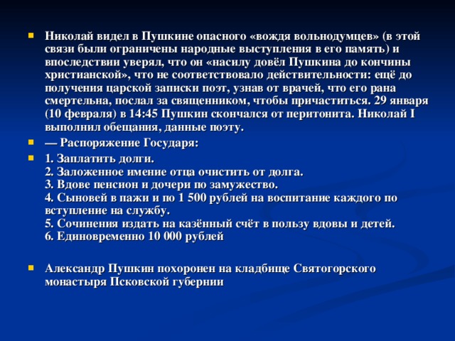  Николай видел в Пушкине опасного «вождя вольнодумцев» (в этой связи были ограничены народные выступления в его память) и впоследствии уверял, что он «насилу довёл Пушкина до кончины христианской», что не соответствовало действительности: ещё до получения царской записки поэт, узнав от врачей, что его рана смертельна, послал за священником, чтобы причаститься. 29 января (10 февраля) в 14:45 Пушкин скончался от перитонита. Николай I выполнил обещания, данные поэту. — Распоряжение Государя: 1. Заплатить долги.  2. Заложенное имение отца очистить от долга.  3. Вдове пенсион и дочери по замужество.  4. Сыновей в пажи и по 1 500 рублей на воспитание каждого по вступление на службу.  5. Сочинения издать на казённый счёт в пользу вдовы и детей.  6. Единовременно 10 000 рублей  Александр Пушкин похоронен на кладбище Святогорского монастыря Псковской губернии  