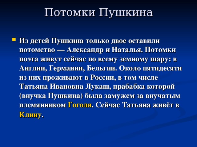 Потомки Пушкина   Из детей Пушкина только двое оставили потомство — Александр и Наталья. Потомки поэта живут сейчас по всему земному шару: в Англии, Германии, Бельгии. Около пятидесяти из них проживают в России, в том числе Татьяна Ивановна Лукаш, прабабка которой (внучка Пушкина) была замужем за внучатым племянником Гоголя . Сейчас Татьяна живёт в Клину .  