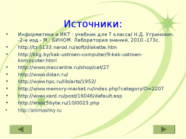 Источники: Информатика и ИКТ : учебник для 7 класса/ Н.Д. Угринович. -2-е изд.- М.: БИНОМ. Лаборатория знаний, 2010.-173с. http://tz-5133.narod.ru/soft/diskette.htm http://kkg.by/kak-ustroen-computer/9-kak-ustroen-kompyuter.html http://www.maccentre.ru/shop/cat/27 http://www.didan.ru/ http://www.hpc.ru/lib/arts/1952/ http://www.memory-market.ru/index.php?categoryID=2207 http://www.xard.ru/post/16046/default.asp http://www.5byte.ru/10/0023.php http://animashky.ru 