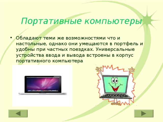 Портативные компьютеры Обладают теми же возможностями что и настольные, однако они умещаются в портфель и удобны при частных поездках. Универсальные устройства ввода и вывода встроены в корпус портативного компьютера 