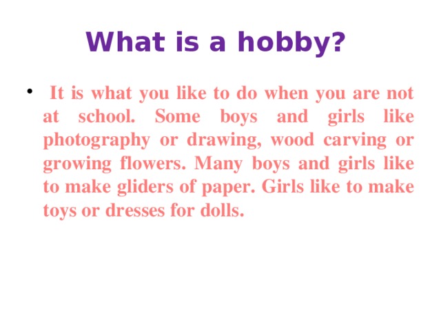 What is a hobby?  It is what you like to do when you are not at school. Some boys and girls like photography or drawing, wood carving or growing flowers. Many boys and girls like to make gliders of paper. Girls like to make toys or dresses for dolls. 