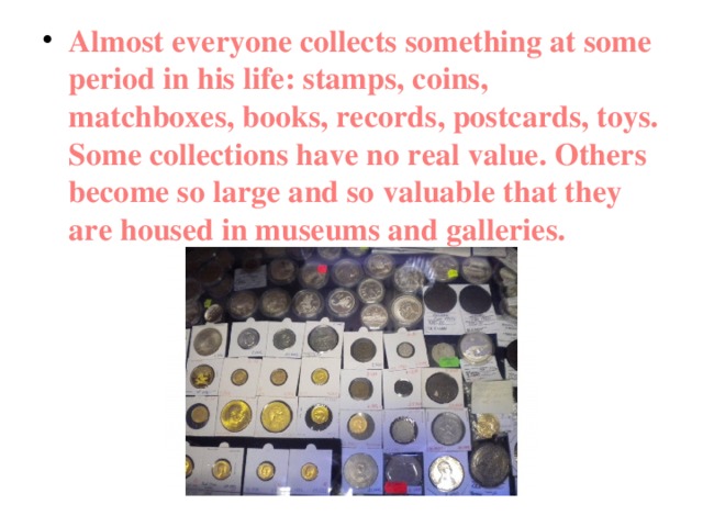Almost everyone collects something at some period in his life: stamps, coins, matchboxes, books, records, postcards, toys. Some collections have no real value. Others become so large and so valuable that they are housed in museums and galleries. 