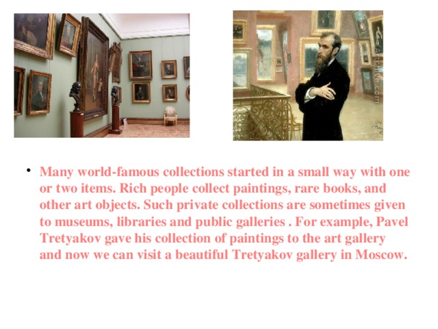  Many world-famous collections started in a small way with one or two items. Rich people collect paintings, rare books, and other art objects. Such private collections are sometimes given to museums, libraries and public galleries . For example, Pavel Tretyakov gave his collection of paintings to the art gallery and now we can visit a beautiful Tretyakov gallery in Moscow.    