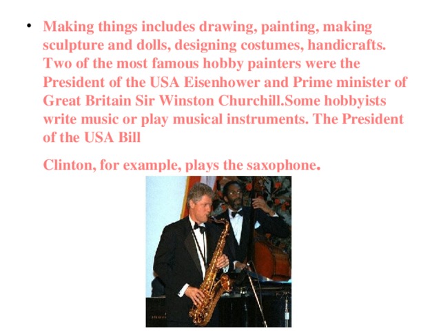 Making things includes drawing, painting, making sculpture and dolls, designing costumes, handicrafts. Two of the most famous hobby painters were the President of the USA Eisenhower and Prime minister of Great Britain Sir Winston Churchill.Some hobbyists write music or play musical instruments. The President of the USA Bill  Clinton, for example, plays the saxophone .  