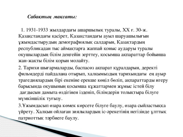   Сабақтың мақсаты:      1. 1931-1933 жылдардағы ашаршылық туралы, ХХ ғ. 30-ж. Қазақстандағы қасірет, Қазақстандағы ауыл шаруашылығын ұжымдастырудың демографиялық салдарын, Қазақтардың республикадан тыс аймақтарға жаппай қоныс аударуы туралы оқушылардың білім деңгейін зерттеу, қосымша ақпараттар бойынша жан-жақты білім қорын молайту.  2. Тарихи шығармаларды, баспасөз ақпарат құралдарын, деректі фильмдерді пайдалана отырып, халқымыздың тарихындағы  ең ауыр трагедиялардың бірі екеніне ерекше көңіл бөліп, ақпараттарды игеру барысында оқушының қосымша құжаттармен жұмыс істей білу  дағдысын дамыта өздігінен ізденіп, білімдерін толықтыра білуге мүмкіншілік туғызу.    3.Ұжымдасып өзара көмек көрсете білуге баулу, өзара сыйластыққа үйрету. Халқын ойлаған зиялылардың іс-әрекетінің негізінде ұлттық патриоттық тәрбиеге баулу. 