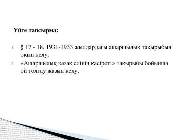 Үйге тапсырма:  § 17 - 18. 1931-1933 жылдардағы ашаршылық тақырыбын оқып келу. «Ашаршылық қазақ елінің қасіреті» тақырыбы бойынша ой толғау жазып келу.  
