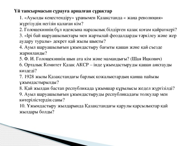Үй тапсырмасын сүрауға арналған сұрақтар  1. «Ауылды кеңестендіру» ұранымен Қазақстанда « жаңа революция» жүргізудің негізін қалаған кім?  2. Голощекиннің бұл идеясына наразылық білдірген қазақ қоғам қайраткері?  3. «Ірі бай шаруашылықтары мен жартылай феодалдарды тәркілеу және жер аудару туралы» декрет қай жылы шықты?  4. Ауыл шаруашылығын ұжымдастыру бағыты қашан және қай съезде жарияланды?  5. Ф. И. Голощекиннің шын ата кім және мамандығы? (Шая Ицкович)  6. Орталық Комитет Қазақ АКСР – інде ұжымдастыруды қашан аяқтауды көздеді?  7. 1928 жылы Қазақстандағы барлық қожалықтардың қанша пайызы ұжымдастырылды?  8. Қай жылдан бастап республикада ұжымшар құрылысы жедел жүргізілді?  9. Ауыл шаруашылығын ұжымдастыруды республикадағы толқулар мен көтерілістердің саны?  10. Ұжымдастыру жылдарында Қазақстандағы қарулы қарсылықтар қай жылдары болды?   