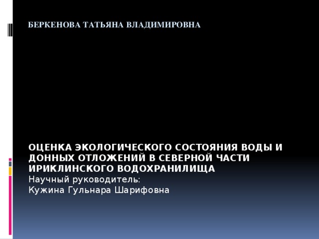  Беркенова Татьяна Владимировна    ОЦЕНКА ЭКОЛОГИЧЕСКОГО СОСТОЯНИЯ ВОДЫ И ДОННЫХ ОТЛОЖЕНИЙ В СЕВЕРНОЙ ЧАСТИ ИРИКЛИНСКОГО ВОДОХРАНИЛИЩА Научный руководитель: Кужина Гульнара Шарифовна 
