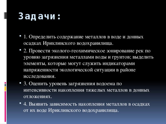 Задачи: 1. Определить содержание металлов в воде и донных осадках Ириклинского водохранилища. 2. Провести эколого-геохимическое зонирование рек по уровню загрязнения металлами воды и грунтов; выделить элементы, которые могут служить индикаторами напряженности экологической ситуации в районе исследования. 3. Оценить уровень загрязнения водоема по интенсивности накопления тяжелых металлов в донных отложениях. 4. Выявить зависимость накопления металлов в осадках от их воде Ириклинского водохранилища. 